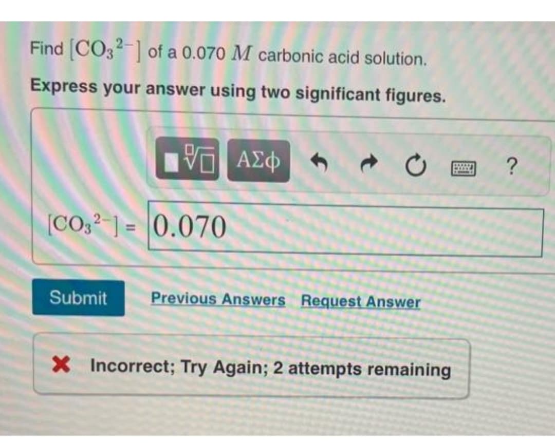 Find [CO32-] of a 0.070 M carbonic acid solution.
Express your answer using two significant figures.
17 ΑΣΦ 1 ➜
[CO32-1= 0.070
Submit Previous Answers Request Answer
X Incorrect; Try Again; 2 attempts remaining
?