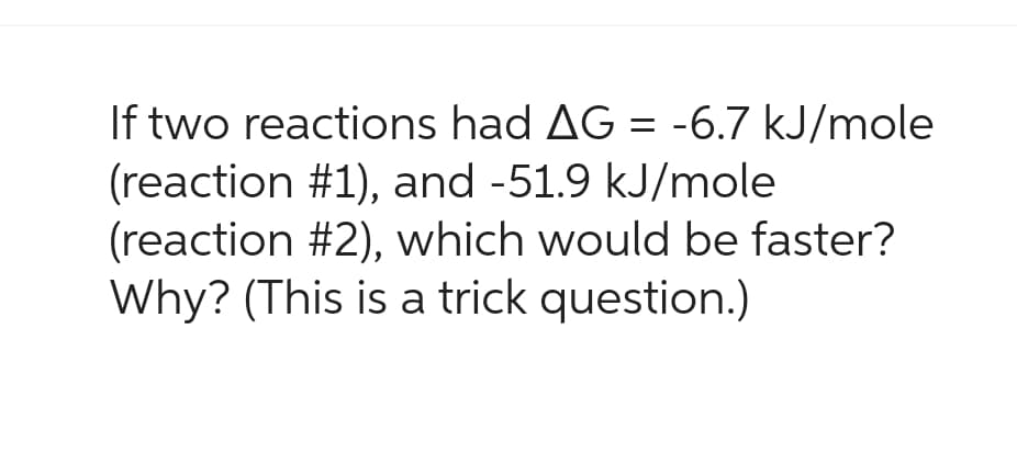If two reactions had AG = -6.7 kJ/mole
(reaction #1), and -51.9 kJ/mole
(reaction #2), which would be faster?
Why? (This is a trick question.)