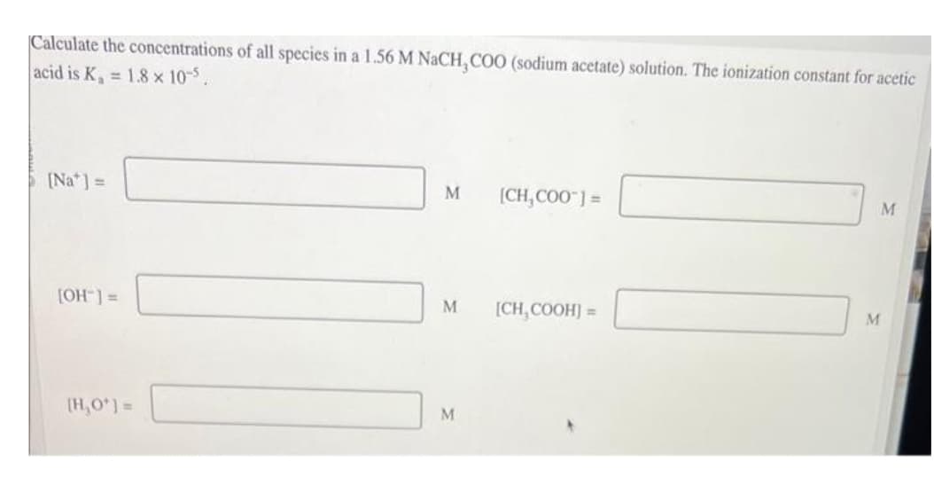 Calculate the concentrations of all species in a 1.56 M NaCH, COO (sodium acetate) solution. The ionization constant for acetic
acid is K₁ = 1.8 × 10-5.
[Na] =
[OH-] =
[H₂O*] =
M
M
M
[CH₂COO™] =
[CH₂COOH] =
M
M