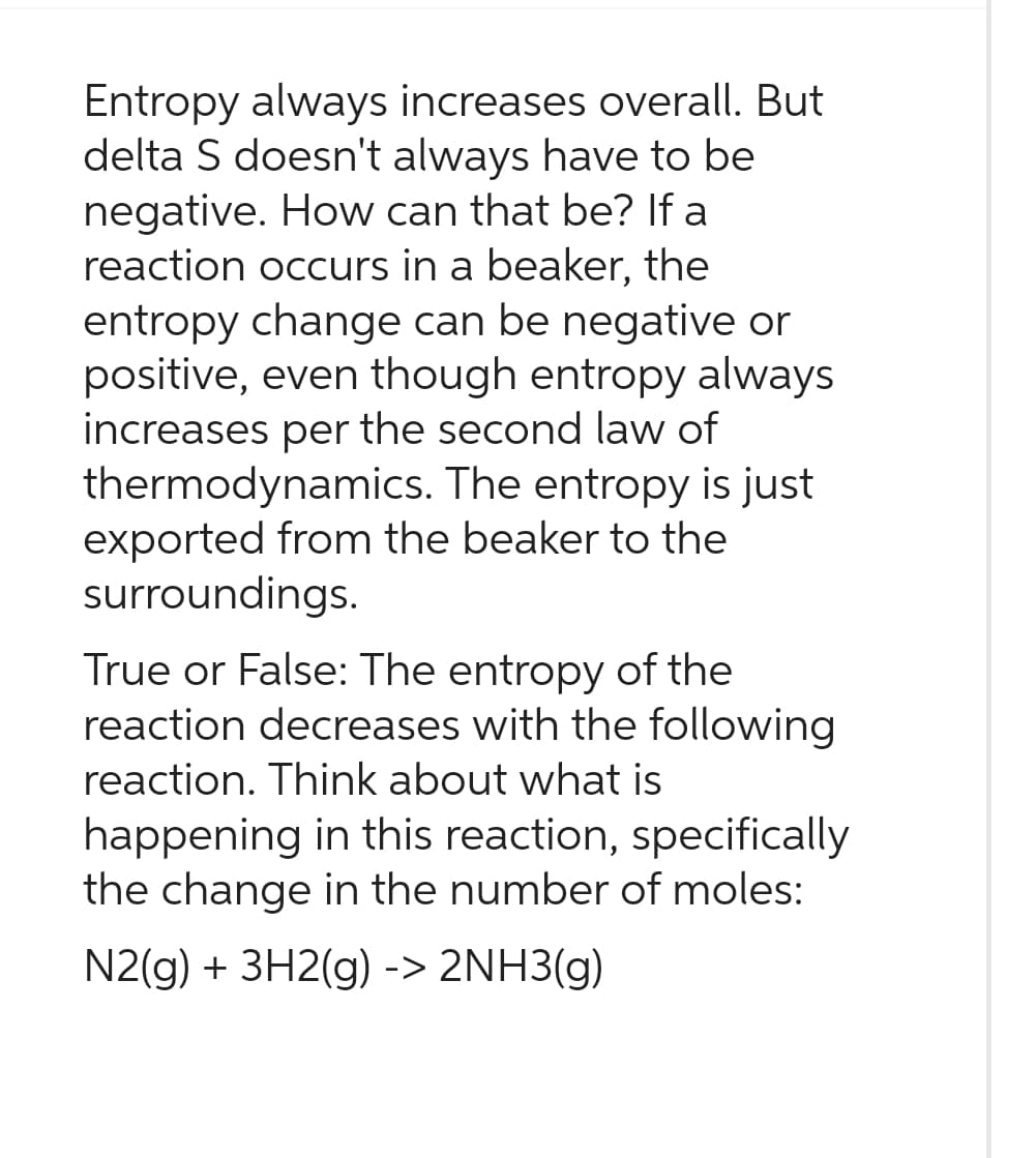 Entropy always increases overall. But
delta S doesn't always have to be
negative. How can that be? If a
reaction occurs in a beaker, the
entropy change can be negative or
positive, even though entropy always
increases per the second law of
thermodynamics. The entropy is just
exported from the beaker to the
surroundings.
True or False: The entropy of the
reaction decreases with the following
reaction. Think about what is
happening in this reaction, specifically
the change in the number of moles:
N2(g) + 3H2(g) -> 2NH3(g)