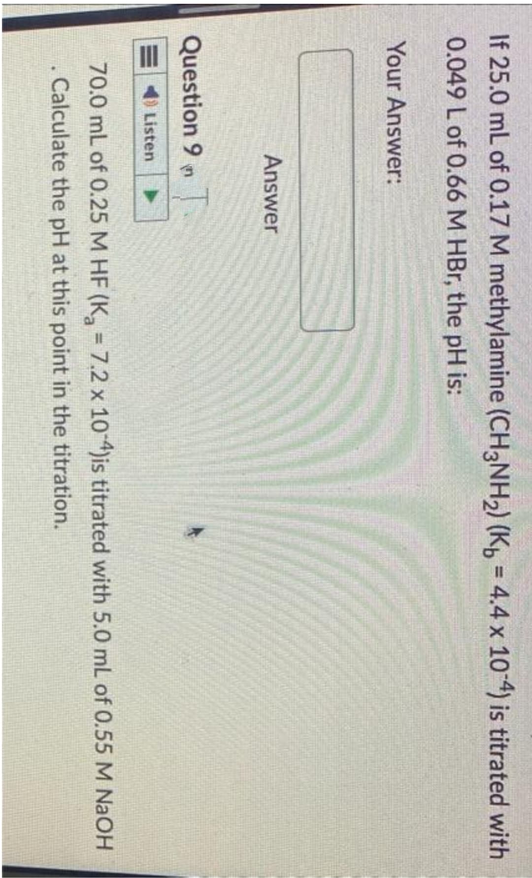 If 25.0 mL of 0.17 M methylamine (CH3NH₂) (Kb = 4.4 x 10-4) is titrated with
0.049 L of 0.66 M HBr, the pH is:
Your Answer:
Answer
Question 9 n
Listen
70.0 mL of 0.25 M HF (K₂ = 7.2 x 10-4)is titrated with 5.0 mL of 0.55 M NaOH
. Calculate the pH at this point in the titration.