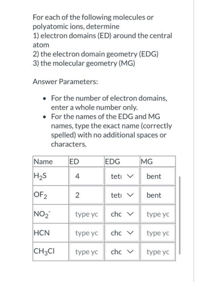 For each of the following molecules or
polyatomic ions, determine
1) electron domains (ED) around the central
atom
2) the electron domain geometry (EDG)
3) the molecular geometry (MG)
Answer Parameters:
For the number of electron domains,
enter a whole number only.
For the names of the EDG and MG
names, type the exact name (correctly
spelled) with no additional spaces or
characters.
Name
H₂S
OF₂
NO₂
HCN
CH3CI
ED
2
type yc
type yc
type yc
EDG
teti V
teti V
chc V
chc V
chc V
MG
bent
bent
type yc
type yc
type yc