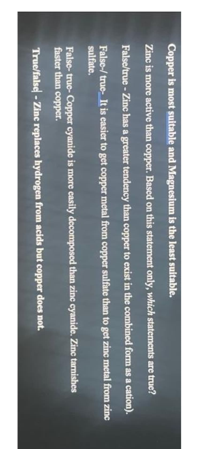 Copper is most suitable and Magnesium is the least suitable.
Zinc is more active than copper. Based on this statement only, which statements are true?
False/true - Zinc has a greater tendency than copper to exist in the combined form as a cation).
False-/ true- It is easier to get copper metal from copper sulfate than to get zinc metal from zinc
sulfate.
False-true-Copper cyanide is more easily decomposed than zinc cyanide. Zinc tarnishes
faster than copper.
True/false - Zinc replaces hydrogen from acids but copper does not.