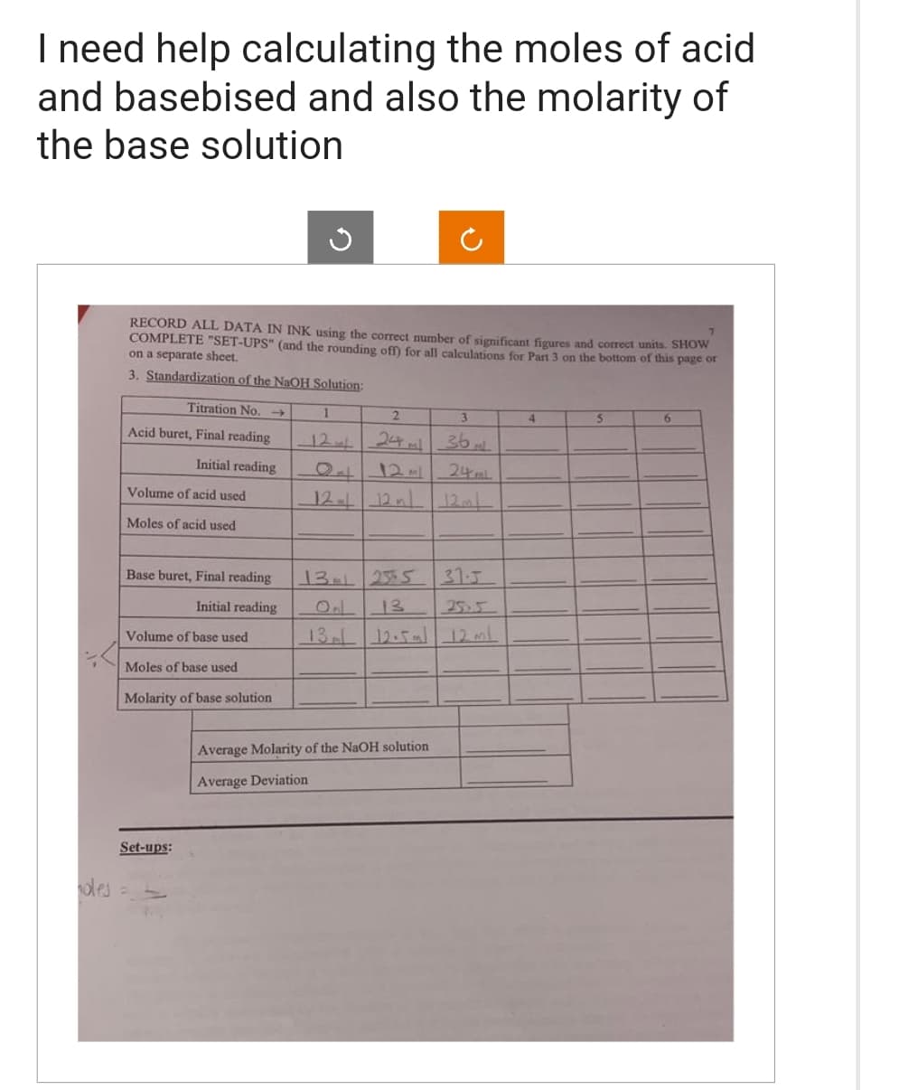 I need help calculating the moles of acid
and basebised and also the molarity of
the base solution
oles
RECORD ALL DATA IN INK using the correct number of significant figures and correct units. SHOW
COMPLETE "SET-UPS" (and the rounding off) for all calculations for Part 3 on the bottom of this page or
on a separate sheet.
3. Standardization of the NaOH Solution:
Titration No.
Acid buret, Final reading
Initial reading
Volume of acid used
Moles of acid used
Base buret, Final reading
Initial reading
Volume of base used
Moles of base used
Molarity of base solution
Set-ups:
1
2
3
24ml 36.
24ml
12- 12 m
12ml
Average Molarity of the NaOH solution
Average Deviation
13 25.5
13
13 12.5ml 12 mil.
31.5
4
5
6