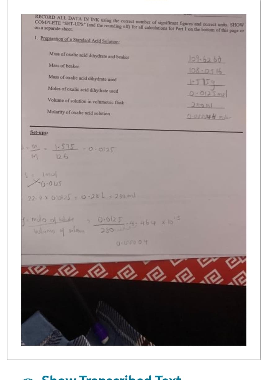 RECORD ALL DATA IN INK using the correct number of significant figures and correct units. SHOW
COMPLETE "SET-UPS" (and the rounding off) for all calculations for Part 1 on the bottom of this page or
on a separate sheet.
1. Preparation of a Standard Acid Solution:
Set-ups:
m
M
Mass of oxalic acid dihydrate and beaker
Mass of beaker
Mass of oxalic acid dihydrate used
Moles of oxalic acid dihydrate used
Volume of solution in volumetric flask
Molarity of oxalic acid solution
1.575 -0.0125
126
(= Impl
XO.OUT
22-4 × 60125 = 0.2&L=250ml
y mula of shude
4
مان
= 0.0125
25054464 x 15²
1.85556
109-6260
108-0716
1-5759
0.0123m₂l
2
wh