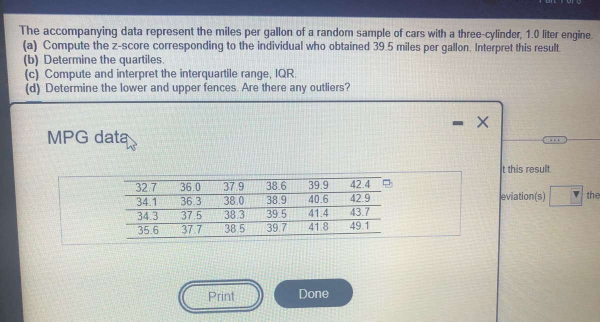 The accompanying data represent the miles per gallon of a random sample of cars with a three-cylinder, 1.0 liter engine.
(a) Compute the z-score corresponding to the individual who obtained 39.5 miles per gallon. Interpret this result.
(b) Determine the quartiles.
(c) Compute and interpret the interquartile range, IQR.
(d) Determine the lower and upper fences. Are there any outliers?
MPG data
t this result.
32.7
36.0
37.9
38.6
39.9
42.4
38.0
38.9
40.6
42.9
eviation(s)
Vthe
34.1
36.3
34.3
37.5
38.3
39.5
41.4
43.7
35.6
37.7
38.5
39.7
41.8
49.1
Print
Done
