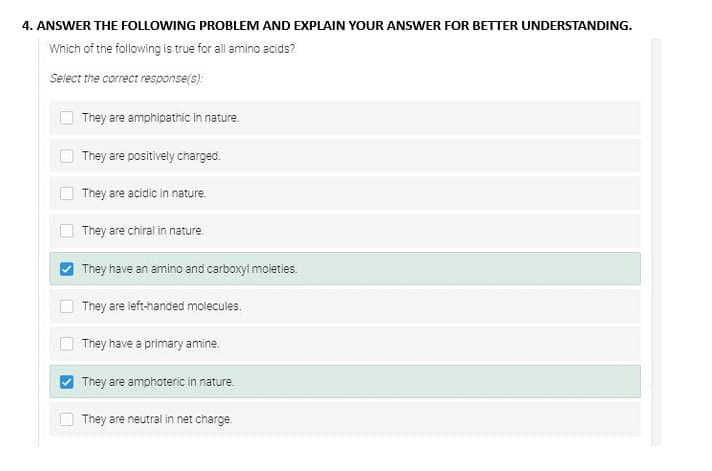 4. ANSWER THE FOLLOWING PROBLEM AND EXPLAIN YOUR ANSWER FOR BETTER UNDERSTANDING.
Which of the following is true for all amino acids?
Select the correct response(s):
U
They are amphipathic in nature.
They are positively charged.
They are acidic in nature.
They are chiral in nature.
They have an amino and carboxyl moieties.
They are left-handed molecules.
They have a primary amine.
They are amphoteric in nature.
They are neutral in net charge.