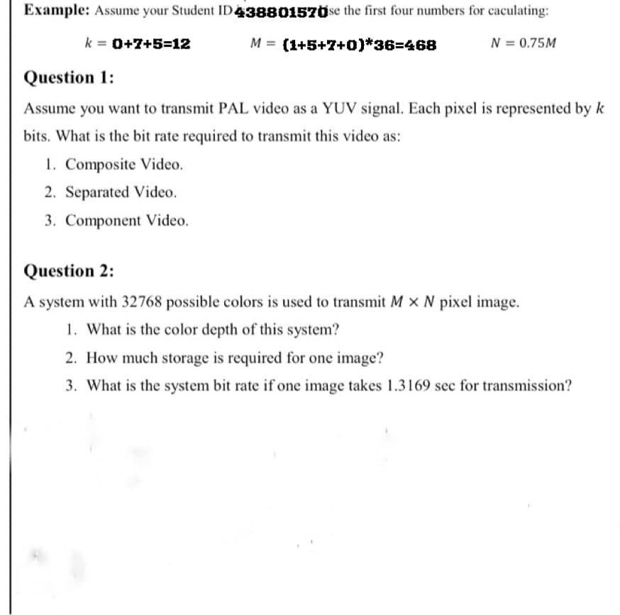 Example: Assume your Student ID438801570se the first four numbers for caculating:
k = 0+7+5=12
M = (1+5+7+0)*363D468
N = 0.75M
Question 1:
Assume you want to transmit PAL video as a YUV signal. Each pixel is represented by k
bits. What is the bit rate required to transmit this video as:
1. Composite Video.
2. Separated Video.
3. Component Video.
