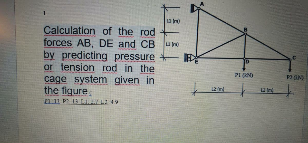 1.
L1 (m)
Calculation of the rod
forces AB, DE and CB
by predicting pressure +
or tension rod in the
cage system given in
the figure
L1 (m)
P1 (kN)
P2 (kN)
L2 (m)
12 (m)
Pl 13 P2: 13 L1: 2.7 L2 :4.9
