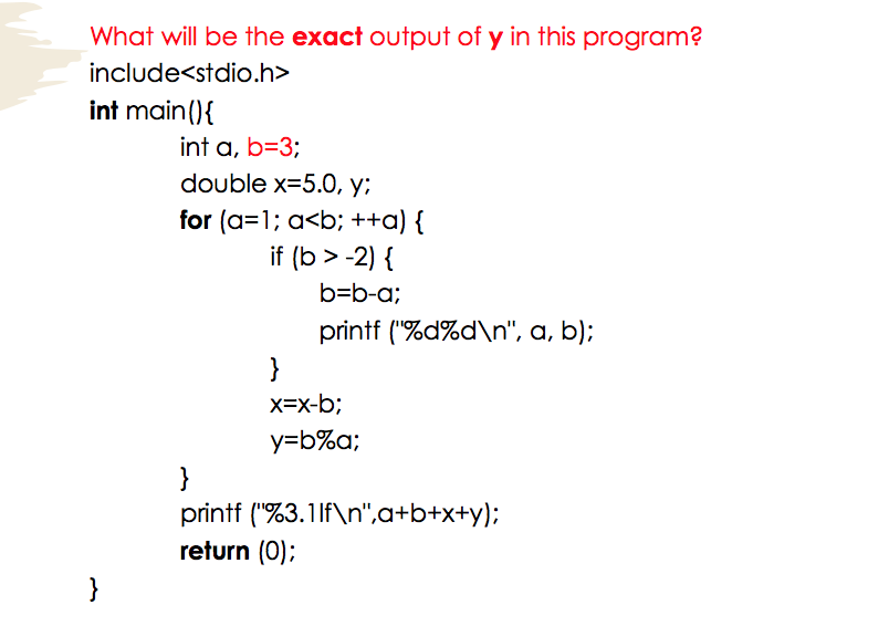 What will be the exact output of y in this program?
include<stdio.h>
int main(){
int a, b=3;
double x=5.0, y;
for (a=1; a<b; ++a) {
if (b > -2) {
b=b-a;
printf ("%d%d\n", a, b);
}
X=x-b;
y=b%a;
}
printf ("%3.11f\n",a+b+x+y);
return (0);
}
