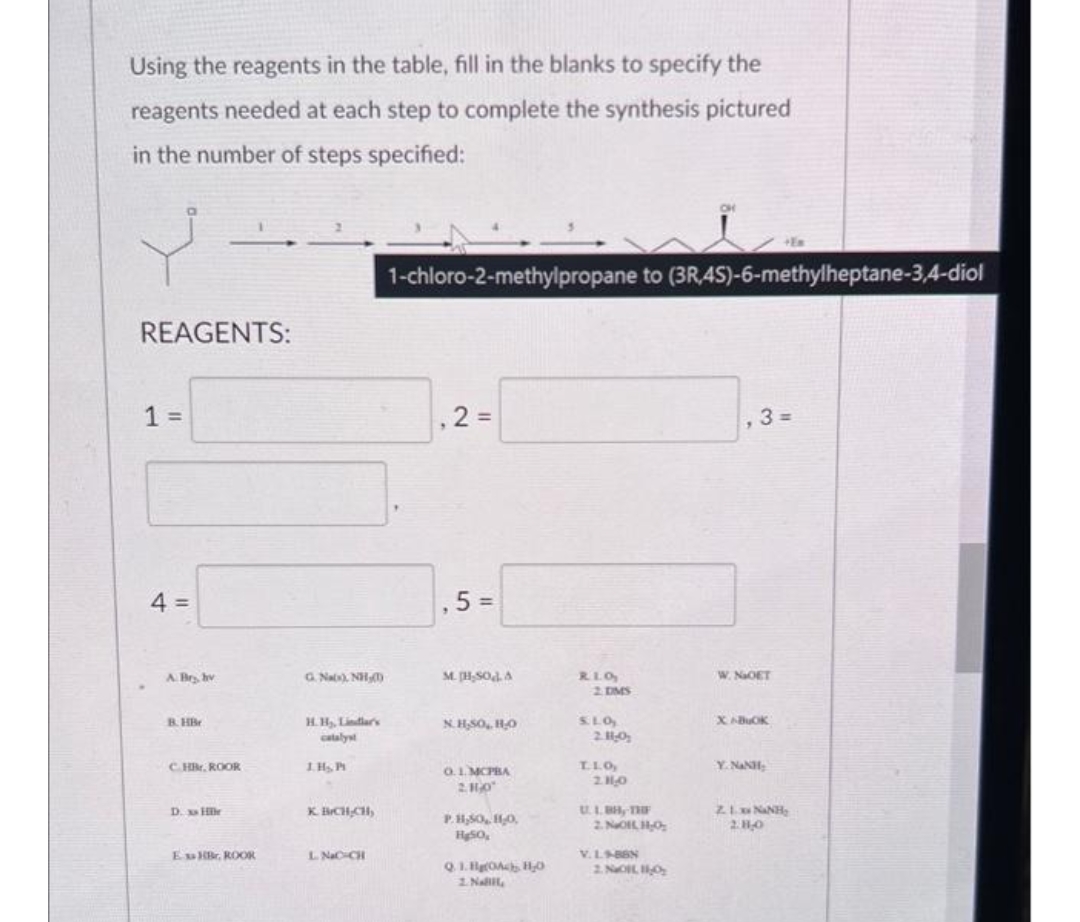 Using the reagents in the table, fill in the blanks to specify the
reagents needed at each step to complete the synthesis pictured
in the number of steps specified:
REAGENTS:
1 =
4 =
A Br, hv
B. HBr
CHB. ROOR
D. xs Hile
E xa HBr. ROOR
G. Nab), NH₂)
H.H₂, Lindlar's
catalyst
1.H₂ P
K. B/CH₂CH₂
L. NaC-CH
1-chloro-2-methylpropane to (3R,4S)-6-methylheptane-3,4-diol
,2 =
,5 =
M.H₂SO A
Â H,SO, HẠO
0.1. MCPBA
2100
P.H₂50, ₂0,
Hg50,
Q.1. Bg(0) H₂0
Nalli
R.LO,
2. DMS
S.L.O,
2.11.0₂
T.L.O,
2.11.0
U.L.BH, THE
2. NaOHL, H₂O₂
V. L.9-888
CH
2. NaOHL 11:0₂
, 3=
W. NaOET
X+BuOK
NINH
THÀNH
2.81,0