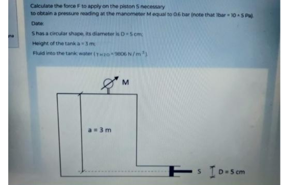 na
Calculate the force F to apply on the piston S necessary
to obtain a pressure reading at the manometer M equal to 0.6 bar (note that lbar = 10 & 5 Pa)
Date:
S has a circular shape, its diameter is D-5 cm;
Height of the tank a=3m
Fluid into the tank: water (TH20 9806 N/m³)
& M
a = 3m
S
ID=5 cm