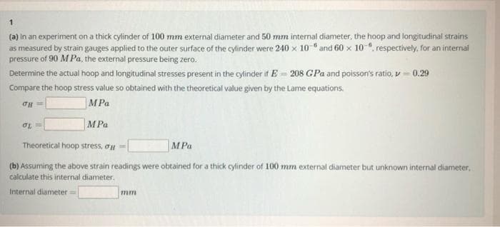 1
(a) in an experiment on a thick cylinder of 100 mm external diameter and 50 mm internal diameter, the hoop and longitudinal strains
as measured by strain gauges applied to the outer surface of the cylinder were 240 x 10 and 60 x 10, respectively, for an internal
pressure of 90 M Pa, the external pressure being zero.
Determine the actual hoop and longitudinal stresses present in the cylinder if E= 208 GPa and poisson's ratio, v = 0.29
Compare the hoop stress value so obtained with the theoretical value given by the Lame equations.
TH=
MPa
OL=
MPa
Theoretical hoop stress, o
MPa
(b) Assuming the above strain readings were obtained for a thick cylinder of 100 mm external diameter but unknown internal diameter,
calculate this internal diameter.
Internal diameter =
mm