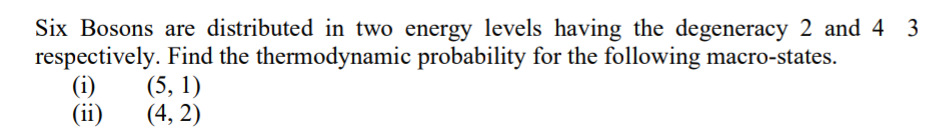 Six Bosons are distributed in two energy levels having the degeneracy 2 and 43
respectively. Find the thermodynamic probability for the following macro-states.
(5, 1)
(4,2)
(i)
(ii)