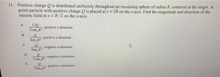 11. Positive charge Q is distributed uniformly throughout an insulating sphere of radius R, centered at the origin. A
point particle with positive charge Q is placed at x = 2R on the x-axis. Find the magnitude and direction of the
electric field at x = R/2 on the x-axis.
A
B.
C
D.
E
170
72me R2
Sme R2
9me R2
72.me
positive x-direction
positive x-direction
negative x-direction
R²
Q
72.me R²
negative x-direction,
positive x-direction