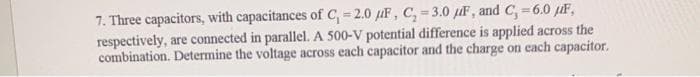 7. Three capacitors, with capacitances of C₁ =2.0 F, C, -3.0 F, and C,=6.0 μF,
respectively, are connected in parallel. A 500-V potential difference is applied across the
combination. Determine the voltage across each capacitor and the charge on each capacitor.