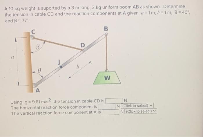 A 10 kg weight is suported by a 3 m long, 3 kg uniform boom AB as shown. Determine
the tension in cable CD and the reaction components at A given a = 1 m, b = 1 m, 0 = 40°,
and 3 = 77⁰.
A
a
C
3
b
D
B
W
A
Using g = 9.81 m/s2 the tension in cable CD is
The horizontal reaction force component is
The vertical reaction force component at A is
N
N (Click to select) v
N (Click to select)