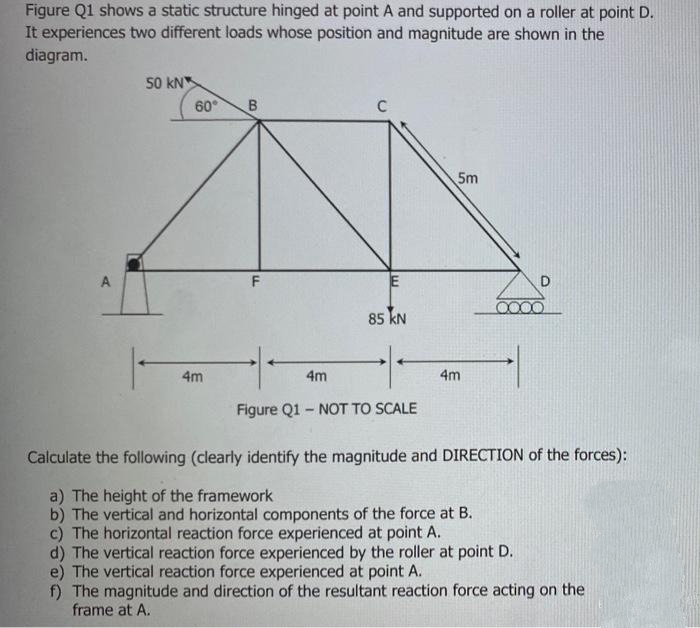 Figure Q1 shows a static structure hinged at point A and supported on a roller at point D.
It experiences two different loads whose position and magnitude are shown in the
diagram.
A
50 kN
60°
4m
B
F
4m
C
E
85 KN
Figure Q1- NOT TO SCALE
5m
4m
D
Calculate the following (clearly identify the magnitude and DIRECTION of the forces):
a) The height of the framework
b) The vertical and horizontal components of the force at B.
c) The horizontal reaction force experienced at point A.
d) The vertical reaction force experienced by the roller at point D.
e) The vertical reaction force experienced at point A.
f) The magnitude and direction of the resultant reaction force acting on the
frame at A.