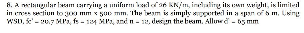 8. A rectangular beam carrying a uniform load of 26 KN/m, including its own weight, is limited
in cross section to 300 mm x 500 mm. The beam is simply supported in a span of 6 m. Using
WSD, fc' = 20.7 MPa, fs = 124 MPa, and n = 12, design the beam. Allow d' = 65 mm
