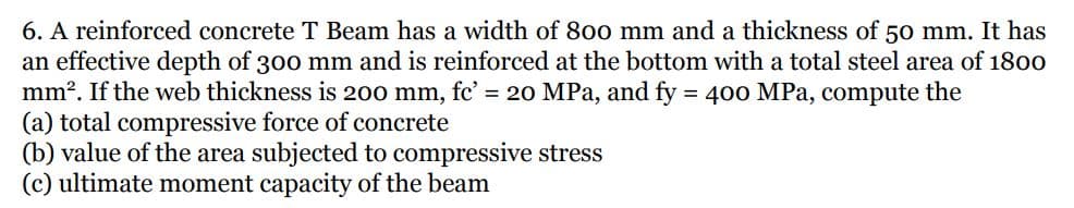 6. A reinforced concrete T Beam has a width of 800 mm and a thickness of 50 mm. It has
an effective depth of 300 mm and is reinforced at the bottom with a total steel area of 1800
mm?. If the web thickness is 200 mm, fc' = 20 MPa, and fy = 400 MPa, compute the
(a) total compressive force of concrete
(b) value of the area subjected to compressive stress
(c) ultimate moment capacity of the beam
