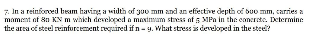 7. In a reinforced beam having a width of 300 mm and an effective depth of 600 mm, carries a
moment of 8o KN m which developed a maximum stress of 5 MPa in the concrete. Determine
the area of steel reinforcement required if n = 9. What stress is developed in the steel?
