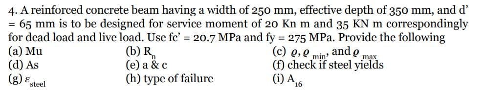 4. A reinforced concrete beam having a width of 250 mm, effective depth of 350 mm, and d'
= 65 mm is to be designed for service moment of 20 Kn m and 35 KN m correspondingly
for dead load and live load. Use fc' = 20.7 MPa and fy 275 MPa. Provide the following
(a) Mu
(d) As
(g) E steel
%3D
and o
max
(b) R,
(е) а & c
(h) type of failure
(c) Q,0 mịn
(f) check if steel yields
(i) A,6
