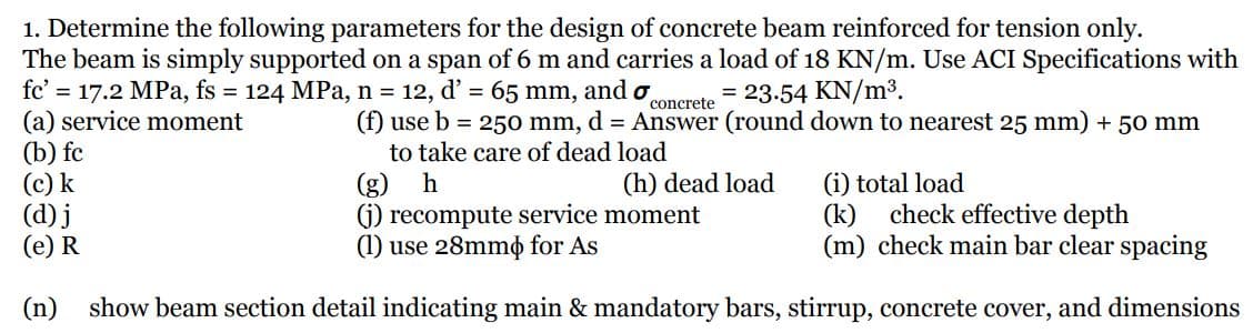 1. Determine the following parameters for the design of concrete beam reinforced for tension only.
The beam is simply supported on a span of 6 m and carries a load of 18 KN/m. Use ACI Specifications with
fc' = 17.2 MPa, fs = 124 MPa, n = 12, d' = 65 mm, and o
(a) service moment
(b) fc
(c) k
(d) j
(e) R
= 23.54 KN/m³.
concrete
(f) use b = 250 mm, d = Answer (round down to nearest 25 mm) + 50 mm
to take care of dead load
h
(h) dead load
(g)
G) recompute service moment
(1) use 28mmo for As
(i) total load
(k)
check effective depth
(m) check main bar clear spacing
(n)
show beam section detail indicating main & mandatory bars, stirrup, concrete cover, and dimensions
