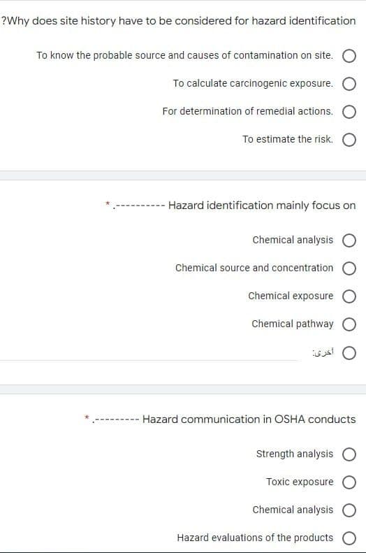 ?Why does site history have to be considered for hazard identification
To know the probable source and causes of contamination on site. O
To calculate carcinogenic exposure.
For determination of remedial actions.
To estimate the risk.
- Hazard identification mainly focus on
Chemical analysis O
Chemical source and concentration O
Chemical exposure O
Chemical pathway
أخری
Hazard communication in OSHA conducts
Strength analysis
Toxic exposure
Chemical analysis
Hazard evaluations of the products O
