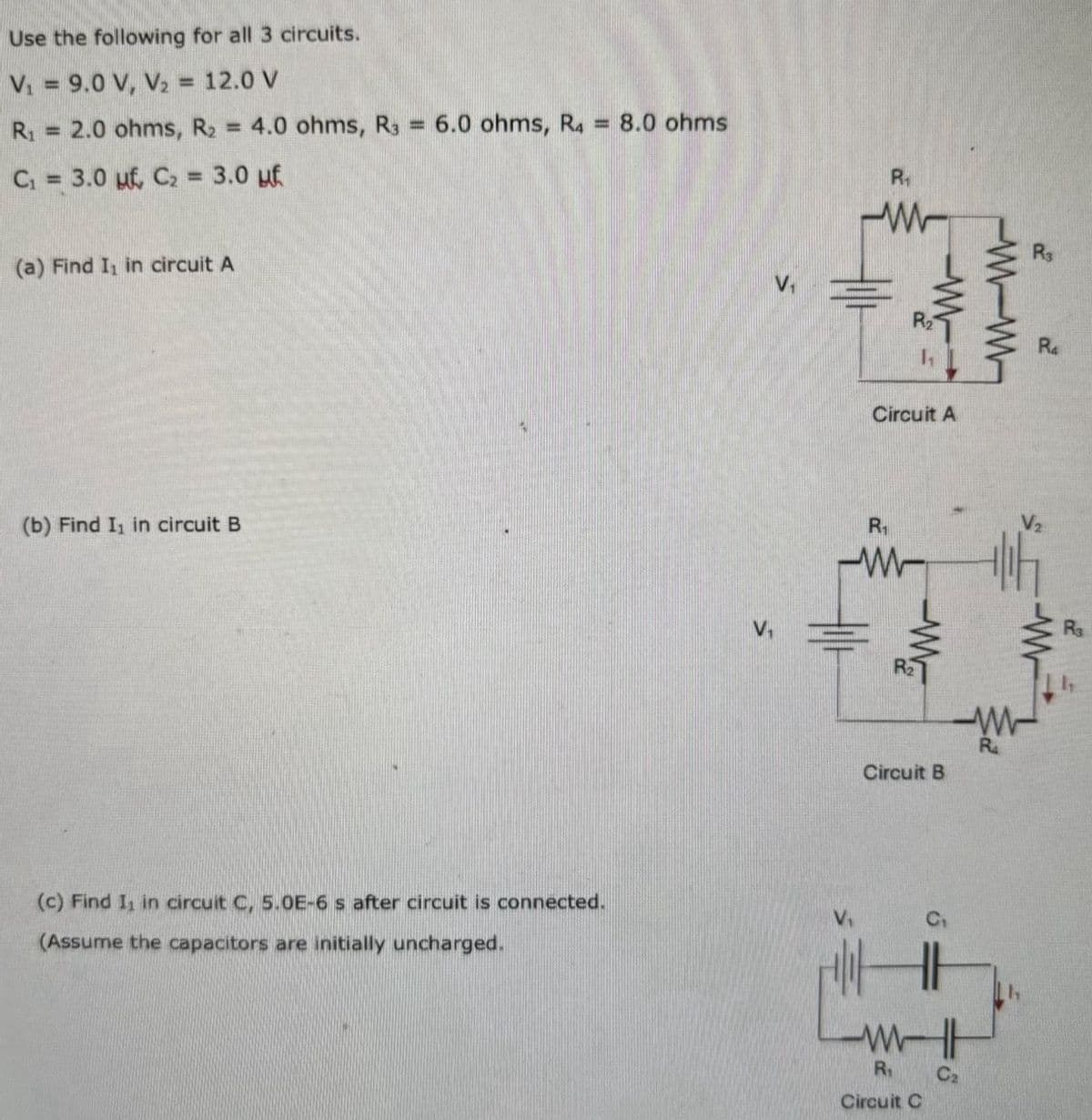 Use the following for all 3 circuits.
V₁ = 9.0 V, V₂ = 12.0 V
R₁ =
C₁ = 3.0 uf, C₂ = 3.0 μf.
2.0 ohms, R2 = 4.0 ohms, R3
=
6.0 ohms, R4
8.0 ohms
R₁
ww
R3
(a) Find I₁ in circuit A
(b) Find I₁ in circuit B
(c) Find I₁ in circuit C, 5.0E-6 s after circuit is connected.
(Assume the capacitors are initially uncharged.
Circuit A
R₁
-w-
W
Circuit B
ww
R₁
Circuit C
C₂