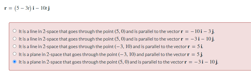 r = (5 – 31) i – 10r j
O It is a line in 2-space that goes through the point (5, 0) and is parallel to the vector r = - 10i – 3j.
O Itis a line in 2-space that goes through the point (5, 0) and is parallel to the vector r = -3i – 10 j.
O Itis a line in 2-space that goes through the point (- 3, 10) and is parallel to the vector r = 5 i.
O It is a plane in 2-space that goes through the point (-3, 10) and parallel to the vector r = 5j.
It is a plane in 2-space that goes through the point (5, 0) and is parallel to the vector r = -3i– 10j.
