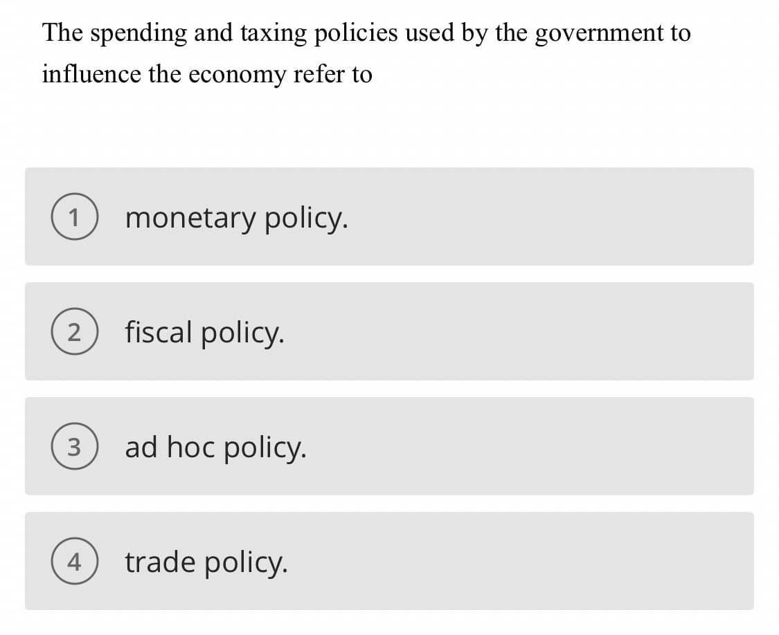 **Understanding Economic Policies:**

**Question:**
The spending and taxing policies used by the government to influence the economy refer to

**Options:**
1. monetary policy.
2. fiscal policy.
3. ad hoc policy.
4. trade policy.