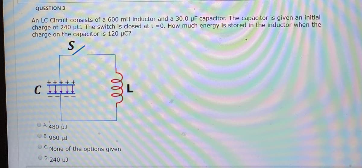 An LC Circuit consists of a 600 mH inductor and a 30.0 µF capacitor. The capacitor is given an initial
charge of 240 µC. The switch is closed at t =0. How much energy is stored in the inductor when the
charge on the capacitor is 120 µC?
QUESTION 3
S
C
O A. 480 µJ
O B. 960 µ)
O C. None of the options given
O D.240 µJ
