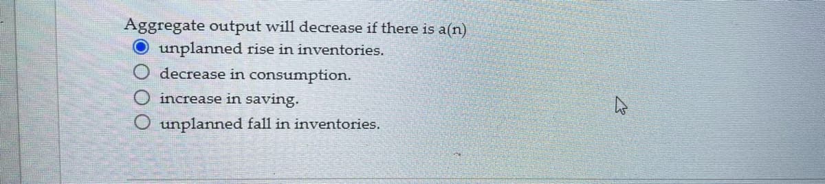 ### Understanding the Effect of Inventory Changes on Aggregate Output

#### Question:
**Aggregate output will decrease if there is a(n):**

- [X] unplanned rise in inventories.
- [ ] decrease in consumption.
- [ ] increase in saving.
- [ ] unplanned fall in inventories.

#### Explanation:
In the context of economics, an unplanned rise in inventories typically indicates that the goods produced are not being sold as expected. This can be a signal that demand for these goods has fallen, leading firms to reduce production in the future, hence decreasing aggregate output. Conversely, an unplanned fall in inventories would suggest that goods are selling faster than anticipated, prompting firms to increase production to meet the demand.

##### Key Concepts:

- **Unplanned Rise in Inventories**: This occurs when the supply of goods exceeds the demand, leading to surplus inventory. As a result, companies may cut back on production to align supply with demand, resulting in a reduction in overall economic output.
- **Decrease in Consumption**: While this might lead to increased inventories, it directly indicates that spending by consumers has fallen, which could also decrease aggregate output. However, it's not as strong an immediate indicator as an unplanned rise in inventories.
- **Increase in Saving**: Typically, an increase in saving can reduce consumption in the short term, potentially leading to a decrease in aggregate demand and thus output, as less money is spent on goods and services.
- **Unplanned Fall in Inventories**: If inventories fall unexpectedly, it usually means goods are being sold faster than anticipated, leading to potential increases in production to restock goods, thus potentially increasing aggregate output.

Understanding these dynamics is crucial for analyzing and predicting economic trends related to production, inventory management, and overall economic health.