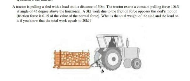 A tractor is pulling a sled with a load on it a distance of 50m. The tractor exerts a constant pulling force 10KN
at angle of 45 degree above the horizontal. A 3kJ work due to the friction force opposes the sled's motion
(friction force is 0.15 of the value of the normal force). What is the total weight of the sled and the load on
it if you know that the total work equals to 20KJ?
