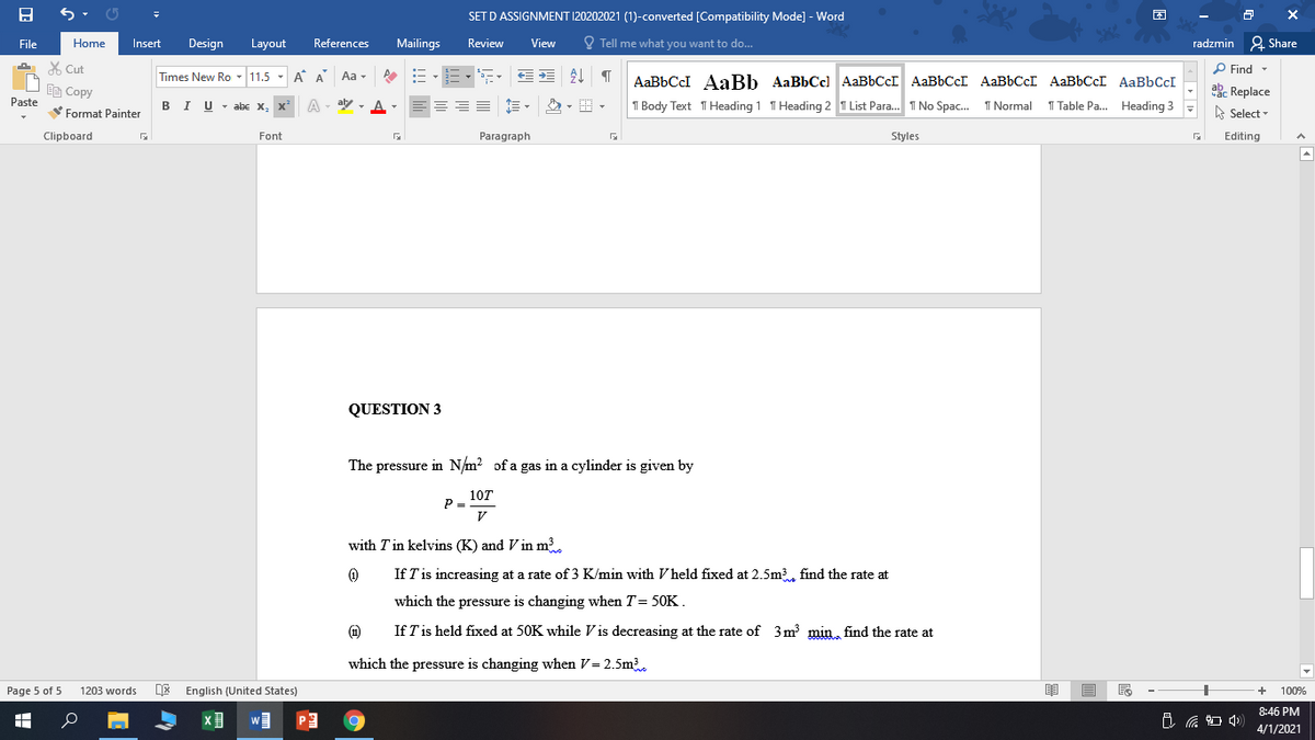 SET D ASSIGNMENT 120202021 (1)-converted [Compatibility Mode] - Word
困
File
Home
Insert
Design
Layout
References
Mailings
Review
View
O Tell me what you want to do...
radzmin 2 Share
X Cut
P Find -
Times New Ro - 11.5 - A A Aa -
三,, | T
AaBbCcI AaBb AaBbCc) AaBbCcI AABBCCI AaBbCcI AaBbCcI AaBbCcI
Ee Copy
abe Replace
Paste
BIU- abe x, x' A
aly - A-
T Body Text THeading 1 T Heading 2 T List Para. I No Spac. 1 Normal
1 Table Pa.. Heading 3
A Select
Format Painter
Clipboard
Font
Paragraph
Styles
Editing
QUESTION 3
The pressure in N/m? of a gas in a cylinder is given by
10T
P =
V
with T in kelvins (K) and V in m3
If T'is increasing at a rate of 3 K/min with V held fixed at 2.5m3, find the rate at
which the pressure is changing when T= 50K.
(1)
If T is held fixed at 50K while Vis decreasing at the rate of 3m min find the rate at
which the pressure is changing when V= 2.5m3
Page 5 of 5
1203 words
DE English (United States)
100%
8:46 PM
口
4/1/2021
