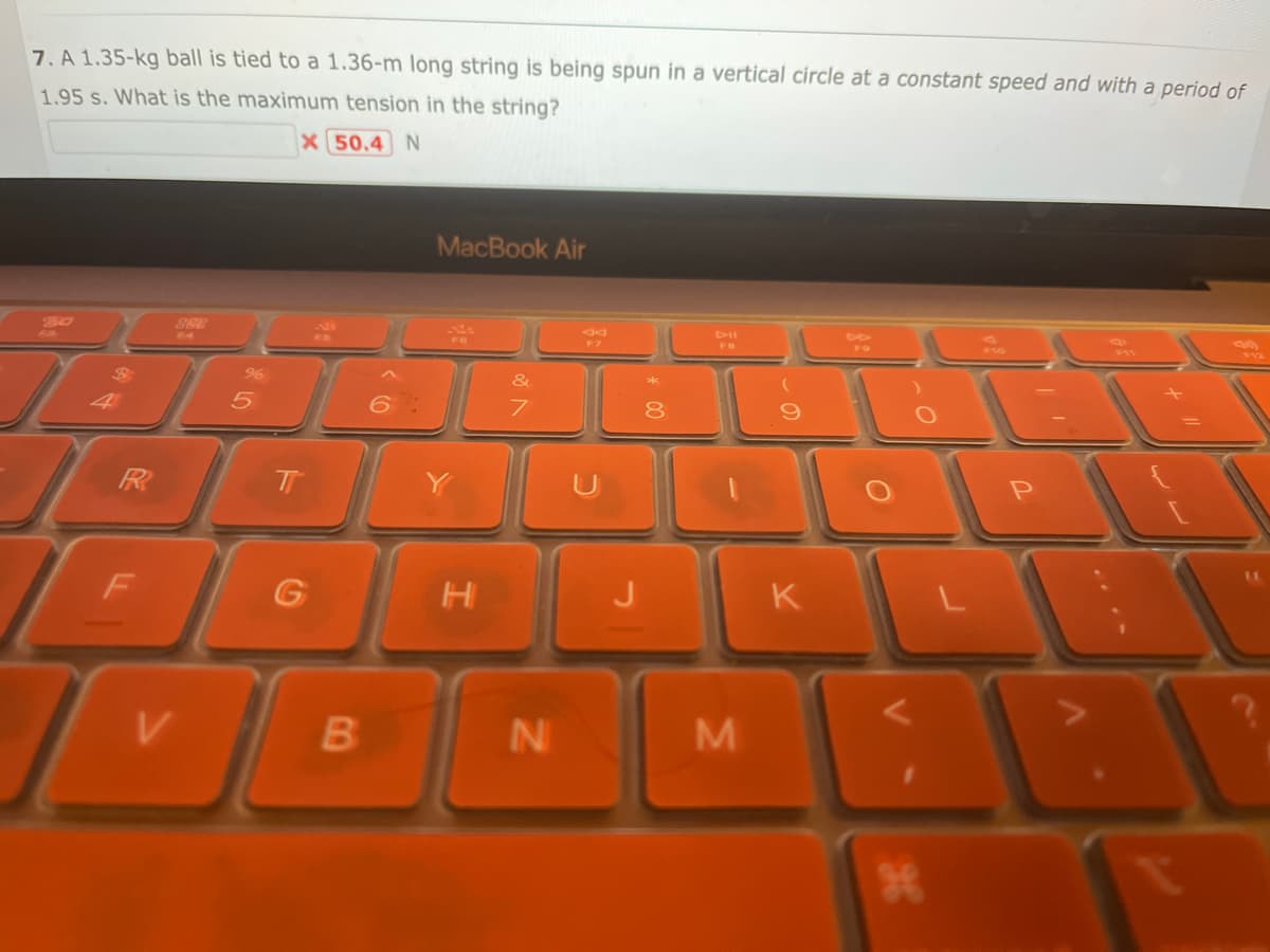 7. A 1.35-kg ball is tied to a 1.36-m long string is being spun in a vertical circle at a constant speed and with a period of
1.95 s. What is the maximum tension in the string?
X 50.4 N
80
T
FR
F
888
64
V
%
T
G
B
6:
MacBook Air
H
&
7
N
F7
J
8
FB
M
9
FO
KL
1
