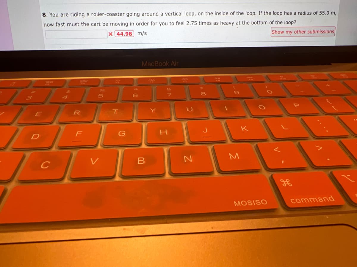 8. You are riding a roller-coaster going around a vertical loop, on the inside of the loop. If the loop has a radius of 55.0 m,
how fast must the cart be moving in order for you to feel 2.75 times as heavy at the bottom of the loop?
X 44.98 m/s
Show my other submissions
30
E
JO
D
D
C
$
208
R
F
96
5
B
T
G
6
MacBook Air
B
Y
&
H
7
49
N
J
DR
FR
K
M
MOSISO
command