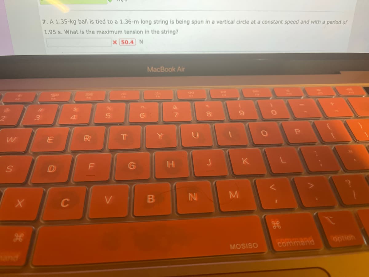 2
W
S
X
hand
3
7. A 1.35-kg ball is tied to a 1.36-m long string is being spun in a vertical circle at a constant speed and with a period of
1.95 s. What is the maximum tension in the string?
x 50.4 N
20
E
D
$
4
C
888
R
%
5
V
T
MacBook Air
B
Y
&
7
H
F7
N
*
8
(
M
MOSISO
O
P
command
option