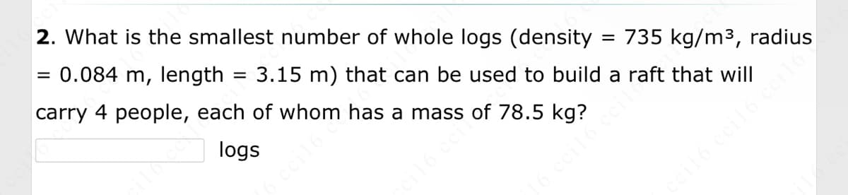 2. What is the smallest number of whole logs (density
= 735 kg/m³, radius
= 0.084 m, length 3.15 m) that can be used to build a raft that will
carry 4 people, each of whom has a mass of 78.5 kg?
logs
=
ceil6 ccile
ceil6 ccil6 ceilo's