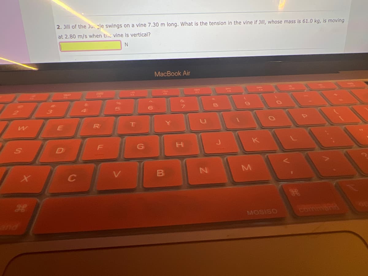 W
S
X
3
2. Jill of the Jungle swings on a vine 7.30 m long. What is the tension in the vine if Jill, whose mass is 61.0 kg, is moving
at 2.80 m/s when the vine is vertical?
N
E
D
R
F
96
T
6
MacBook Air
&
7
H
U
N
C
M
MOSISO
comman
-