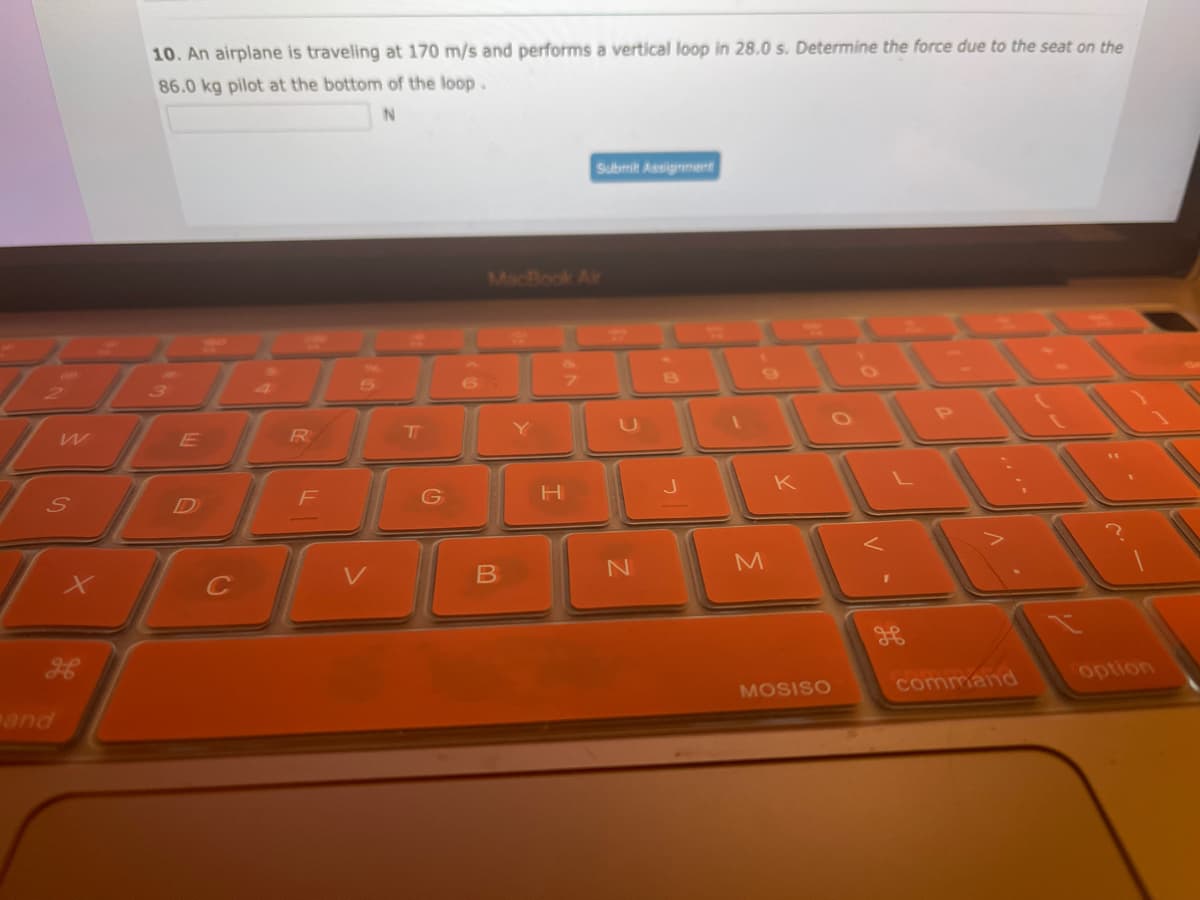 W
S
9
10. An airplane is traveling at 170 m/s and performs a vertical loop in 28.0 s. Determine the force due to the seat on the
86.0 kg pilot at the bottom of the loop.
N
E
R
F
V
T
G
B
H
Submit Assignment
N
M
K
MOSISO
<
command
option