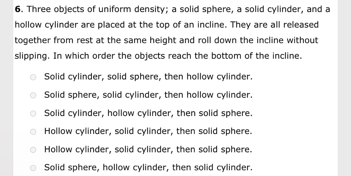 6. Three objects of uniform density; a solid sphere, a solid cylinder, and a
hollow cylinder are placed at the top of an incline. They are all released
together from rest at the same height and roll down the incline without
slipping. In which order the objects reach the bottom of the incline.
Solid cylinder, solid sphere, then hollow cylinder.
Solid sphere, solid cylinder, then hollow cylinder.
Solid cylinder, hollow cylinder, then solid sphere.
Hollow cylinder, solid cylinder, then solid sphere.
Hollow cylinder, solid cylinder, then solid sphere.
Solid sphere, hollow cylinder, then solid cylinder.