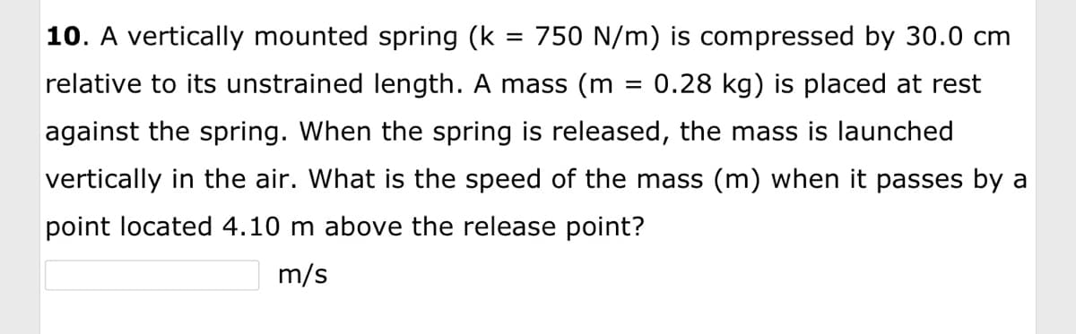 **Question 10:**

A vertically mounted spring (k = 750 N/m) is compressed by 30.0 cm relative to its unstrained length. A mass (m = 0.28 kg) is placed at rest against the spring. When the spring is released, the mass is launched vertically in the air. What is the speed of the mass (m) when it passes by a point located 4.10 m above the release point?

\[ \_\_\_\_\_\_ \text{ m/s} \]

---

**Explanation:**

This problem involves concepts from Hooke's Law and the principles of energy conservation. Let's analyze each part of the question to understand the process you might go through to solve it.

1. **Spring Compression:**
   - The spring constant \( k \) is given as 750 N/m.
   - The spring is compressed by 30.0 cm, which is 0.30 m.
   - The energy stored in the compressed spring is calculated using the formula for elastic potential energy:
   
   \[
   E_{\text{spring}} = \frac{1}{2} k x^2
   \]
   
   Here, \( x \) is the compression distance.

2. **Mass and Gravitational Potential Energy:**
   - The mass \( m \) is 0.28 kg.
   - When the spring releases the mass, it converts the elastic potential energy into kinetic energy and eventually potential energy as it rises.
   - To find the speed at 4.10 m above the release point, consider the conservation of energy.
   
   The total mechanical energy when the spring is released (initially all from the spring) will be distributed between kinetic energy and gravitational potential energy at the point of interest (4.10 m above).

3. **Gravitational Potential Energy Change:**
   - The gravitational potential energy change \( \Delta E_{\text{gravity}} \) when the mass moves a height \( h \) (4.10 m in this case) can be calculated by:

   \[
   E_{\text{gravity}} = mgh
   \]
   
   Here, \( g \) is the acceleration due to gravity (\( 9.8 \, \text{m/s}^2 \)).

Using these formulas, you can calculate the speed of the mass at the given height.

---

**Calculation Steps:**

1. Calculate