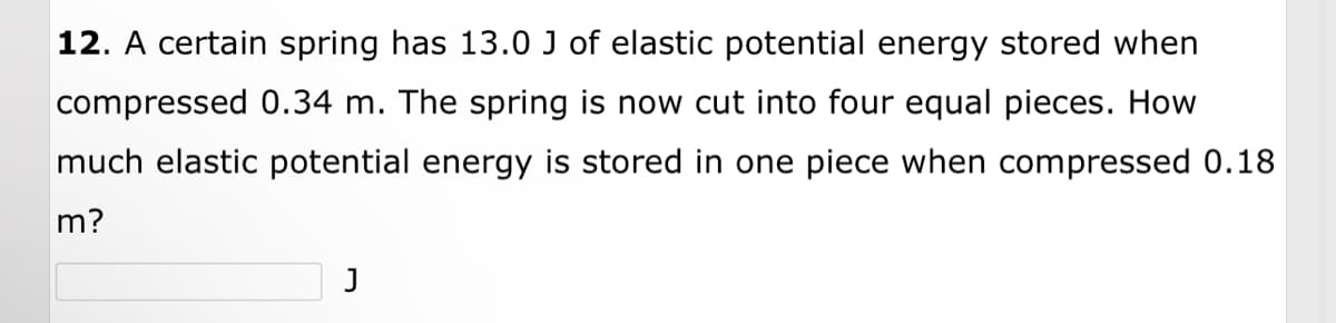 12. A certain spring has 13.0 J of elastic potential energy stored when
compressed 0.34 m. The spring is now cut into four equal pieces. How
much elastic potential energy is stored in one piece when compressed 0.18
m?
J