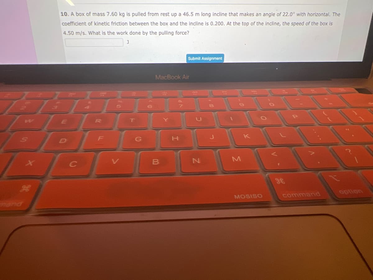 S
10. A box of mass 7.60 kg is pulled from rest up a 46.5 m long incline that makes an angle of 22.0° with horizontal. The
coefficient of kinetic friction between the box and the incline is 0.200. At the top of the incline, the speed of the box is
4.50 m/s. What is the work done by the pulling force?
J
E
L
C
2
R
F
5
T
G
6
MacBook Air
B
00
S
Y
7
Submit Assignment
H
S
N
J
9
M
K
MOSISO
ge
command