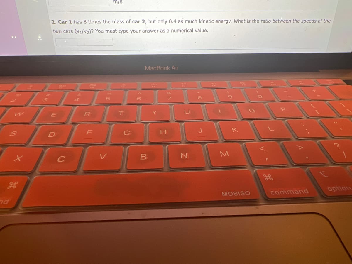 W
nd
S
H
3
2. Car 1 has 8 times the mass of car 2, but only 0.4 as much kinetic energy. What is the ratio between the speeds of the
two cars (v₁/v₂)? You must type your answer as a numerical value.
E
Sa
C
$
R
F
5
m/s
V
F
T
G
6
MacBook Air
B
Y
H
&
FZ
N
8
M
K
MOSISO
1
command
option