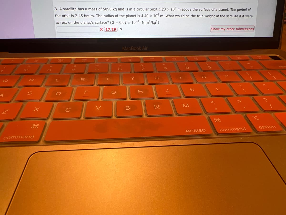 Q
A
Z
и
S
command
#
3
3. A satellite has a mass of 5890 kg and is in a circular orbit 4.20 x 105 m above the surface of a planet. The period of
the orbit is 2.45 hours. The radius of the planet is 4.40 x 106 m. What would be the true weight of the satellite if it were
at rest on the planet's surface? (G = 6.67 x 10-¹1 N.m²/kg²)
X 17.29 N
30
E
D
C
4
260
R
F
5
V
T
G
6
MacBook Air
B
Y
7
H
SWA
U
N
8
J
Di
(
9
K
M
MOSISO
Show my other submissions
command
option