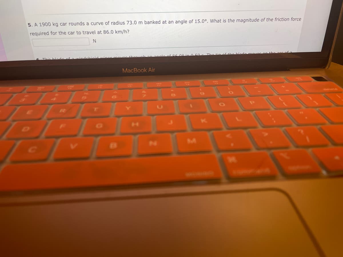 5. A 1900 kg car rounds a curve of radius 73.0 m banked at an angle of 15.0°. What is the magnitude of the friction force
required for the car to travel at 86.0 km/h?
N
20
www
L
MacBook Air
7
angle of 05 00 in 050
i 5
M
F10
are of a