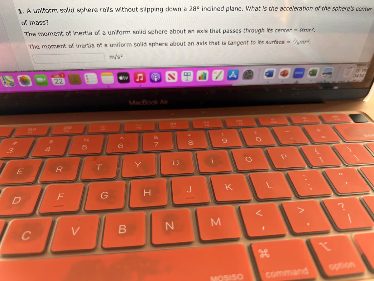 3
1. A uniform solid sphere rolls without slipping down a 28° inclined plane. What is the acceleration of the sphere's center
of mass?
The moment of inertia of a uniform solid sphere about an axis that passes through its center = mr².
The moment of inertia of a uniform solid sphere about an axis that is tangent to its surface =
7/5mr².
m/s²
E
D
C
4
22
R
F
%
5
V
T
G
tv
B
MacBook Air
22
Y
H
7
5
N
00
8
ZA
3
(
9
K
MOSISO
O
O
V
P
command
DUI
04 M
option