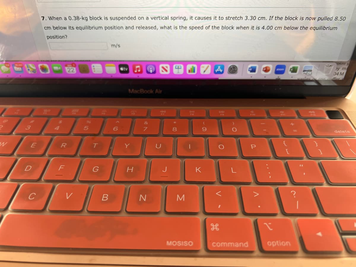 3
E
C
7. When a 0.38-kg block is suspended on a vertical spring, it causes it to stretch 3.30 cm. If the block is now pulled 8.50
cm below its equilibrium position and released, what is the speed of the block when it is 4.00 cm below the equilibrium
position?
R
22
WEB
5
V
T
FG
B
m/s
tv
6:
MacBook Air
7
Y
JU
H
N
44
U
J
8
M
DI
|
MOSISO
(
9
K
O
I
)
O
command
P
Л
r
zoom
+
option
ISOIT P
y m
04 M
vanies of the auffer d
delete